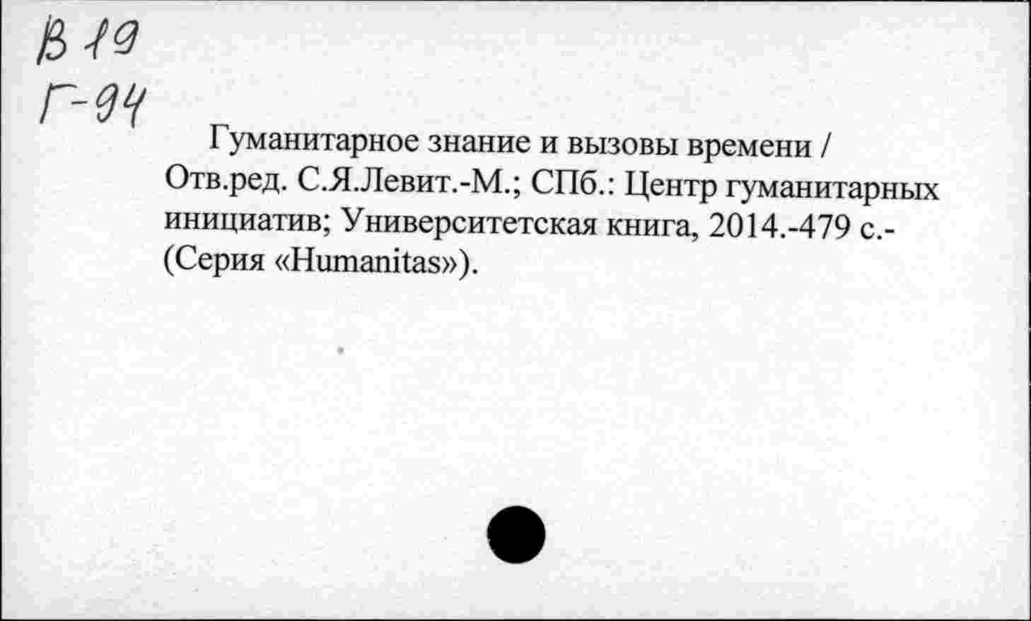 ﻿Гуманитарное знание и вызовы времени / Отв.ред. С.Я.Левит.-М.; СПб.: Центр гуманитарных инициатив; Университетская книга, 2014.-479 с.-(Серия «НитапИаз»).